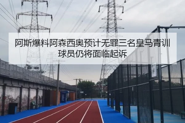 阿斯爆料阿森西奥预计无罪三名皇马青训球员仍将面临起诉